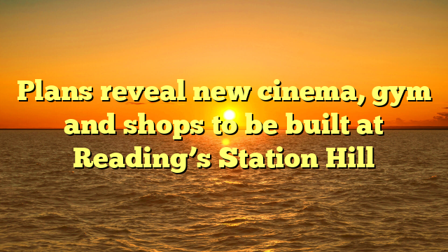 Plans reveal new cinema, gym and shops to be built at Reading’s Station Hill  